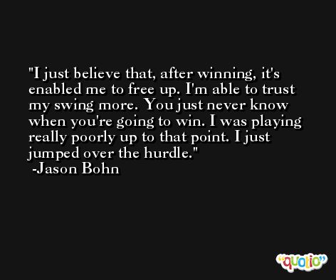 I just believe that, after winning, it's enabled me to free up. I'm able to trust my swing more. You just never know when you're going to win. I was playing really poorly up to that point. I just jumped over the hurdle. -Jason Bohn