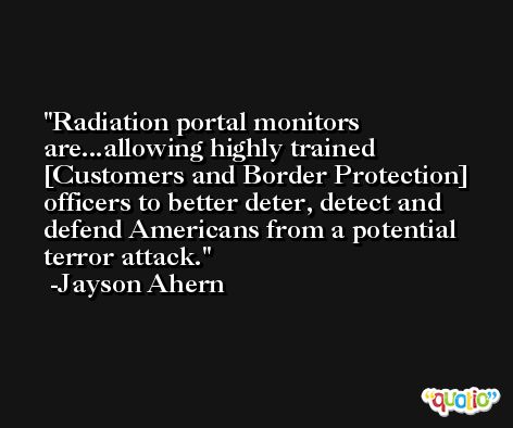 Radiation portal monitors are...allowing highly trained [Customers and Border Protection] officers to better deter, detect and defend Americans from a potential terror attack. -Jayson Ahern