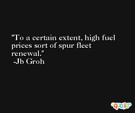 To a certain extent, high fuel prices sort of spur fleet renewal. -Jb Groh