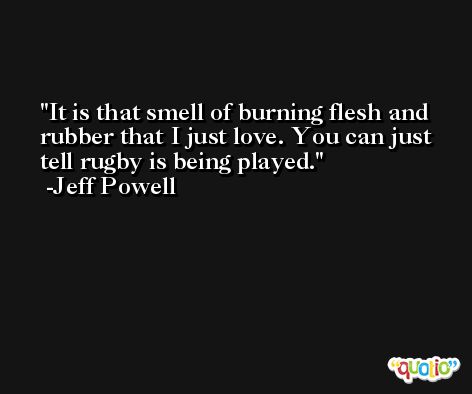 It is that smell of burning flesh and rubber that I just love. You can just tell rugby is being played. -Jeff Powell