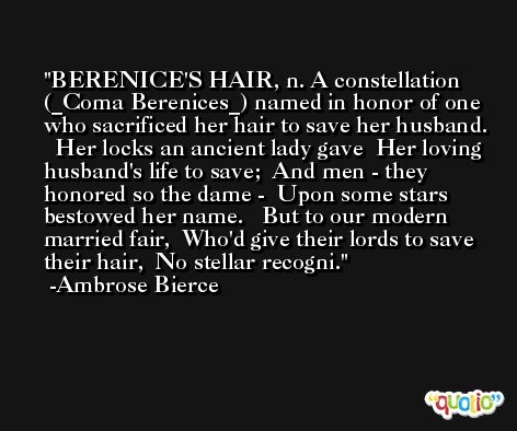 BERENICE'S HAIR, n. A constellation (_Coma Berenices_) named in honor of one who sacrificed her hair to save her husband.   Her locks an ancient lady gave  Her loving husband's life to save;  And men - they honored so the dame -  Upon some stars bestowed her name.   But to our modern married fair,  Who'd give their lords to save their hair,  No stellar recogni. -Ambrose Bierce