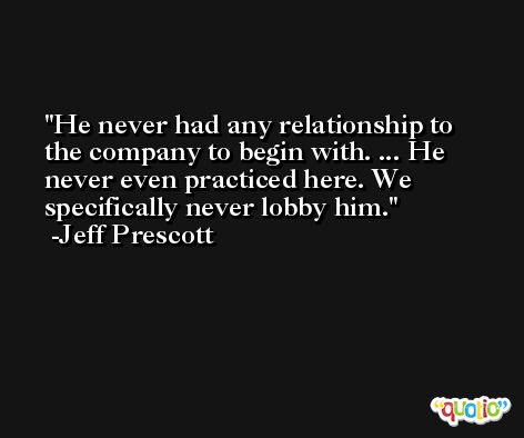 He never had any relationship to the company to begin with. ... He never even practiced here. We specifically never lobby him. -Jeff Prescott