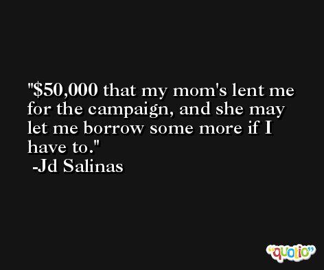$50,000 that my mom's lent me for the campaign, and she may let me borrow some more if I have to. -Jd Salinas
