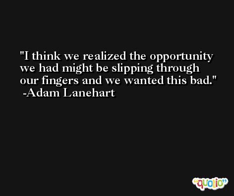 I think we realized the opportunity we had might be slipping through our fingers and we wanted this bad. -Adam Lanehart