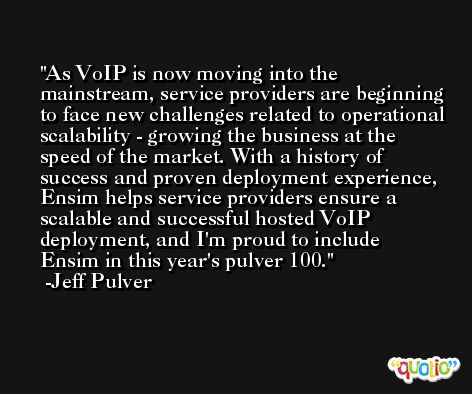 As VoIP is now moving into the mainstream, service providers are beginning to face new challenges related to operational scalability - growing the business at the speed of the market. With a history of success and proven deployment experience, Ensim helps service providers ensure a scalable and successful hosted VoIP deployment, and I'm proud to include Ensim in this year's pulver 100. -Jeff Pulver