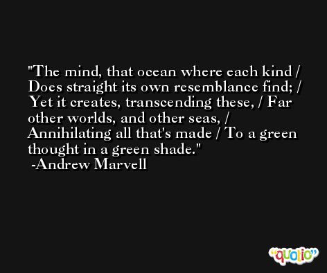 The mind, that ocean where each kind / Does straight its own resemblance find; / Yet it creates, transcending these, / Far other worlds, and other seas, / Annihilating all that's made / To a green thought in a green shade. -Andrew Marvell