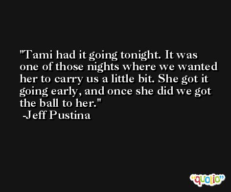 Tami had it going tonight. It was one of those nights where we wanted her to carry us a little bit. She got it going early, and once she did we got the ball to her. -Jeff Pustina