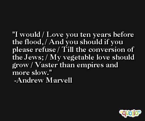I would / Love you ten years before the flood, / And you should if you please refuse / Till the conversion of the Jews; / My vegetable love should grow / Vaster than empires and more slow. -Andrew Marvell