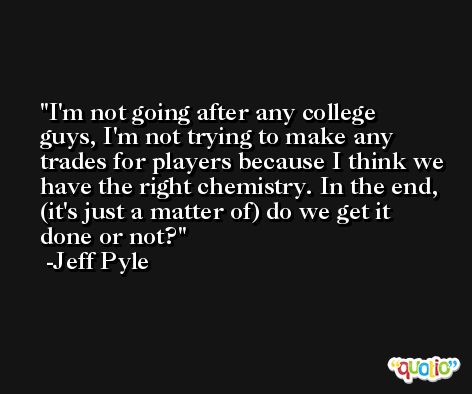 I'm not going after any college guys, I'm not trying to make any trades for players because I think we have the right chemistry. In the end, (it's just a matter of) do we get it done or not? -Jeff Pyle