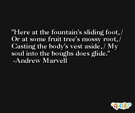 Here at the fountain's sliding foot, / Or at some fruit tree's mossy root, / Casting the body's vest aside, / My soul into the boughs does glide. -Andrew Marvell
