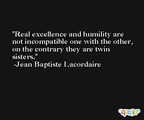 Real excellence and humility are not incompatible one with the other, on the contrary they are twin sisters. -Jean Baptiste Lacordaire