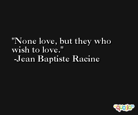 None love, but they who wish to love. -Jean Baptiste Racine