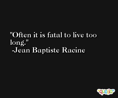 Often it is fatal to live too long. -Jean Baptiste Racine