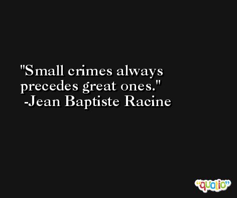 Small crimes always precedes great ones. -Jean Baptiste Racine