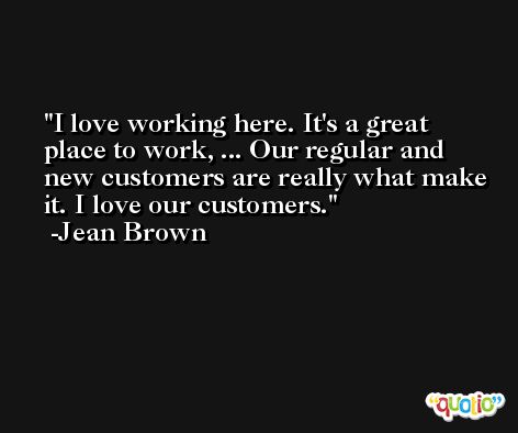 I love working here. It's a great place to work, ... Our regular and new customers are really what make it. I love our customers. -Jean Brown
