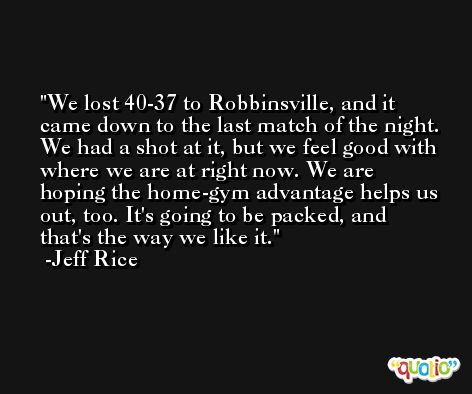 We lost 40-37 to Robbinsville, and it came down to the last match of the night. We had a shot at it, but we feel good with where we are at right now. We are hoping the home-gym advantage helps us out, too. It's going to be packed, and that's the way we like it. -Jeff Rice