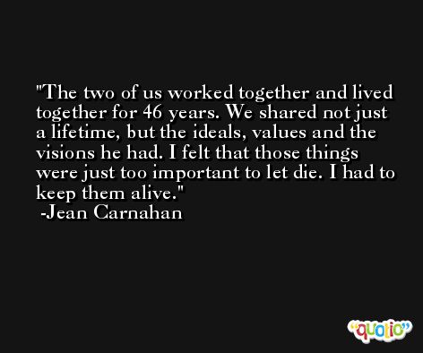The two of us worked together and lived together for 46 years. We shared not just a lifetime, but the ideals, values and the visions he had. I felt that those things were just too important to let die. I had to keep them alive. -Jean Carnahan