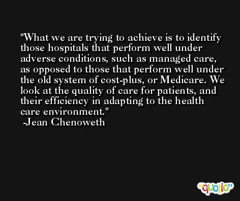 What we are trying to achieve is to identify those hospitals that perform well under adverse conditions, such as managed care, as opposed to those that perform well under the old system of cost-plus, or Medicare. We look at the quality of care for patients, and their efficiency in adapting to the health care environment. -Jean Chenoweth
