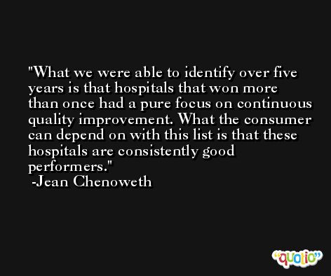What we were able to identify over five years is that hospitals that won more than once had a pure focus on continuous quality improvement. What the consumer can depend on with this list is that these hospitals are consistently good performers. -Jean Chenoweth