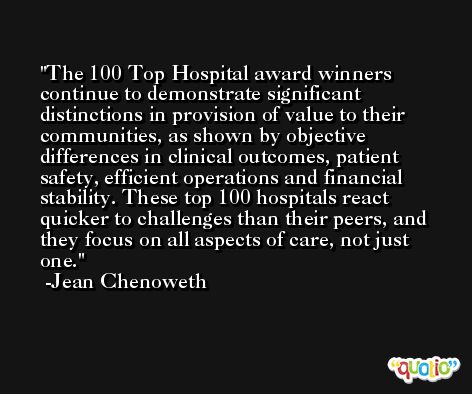 The 100 Top Hospital award winners continue to demonstrate significant distinctions in provision of value to their communities, as shown by objective differences in clinical outcomes, patient safety, efficient operations and financial stability. These top 100 hospitals react quicker to challenges than their peers, and they focus on all aspects of care, not just one. -Jean Chenoweth