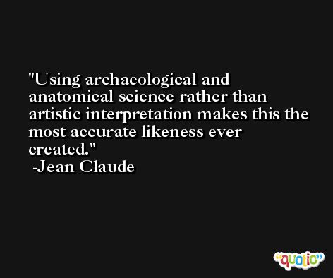 Using archaeological and anatomical science rather than artistic interpretation makes this the most accurate likeness ever created. -Jean Claude