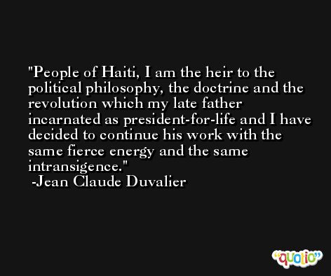 People of Haiti, I am the heir to the political philosophy, the doctrine and the revolution which my late father incarnated as president-for-life and I have decided to continue his work with the same fierce energy and the same intransigence. -Jean Claude Duvalier
