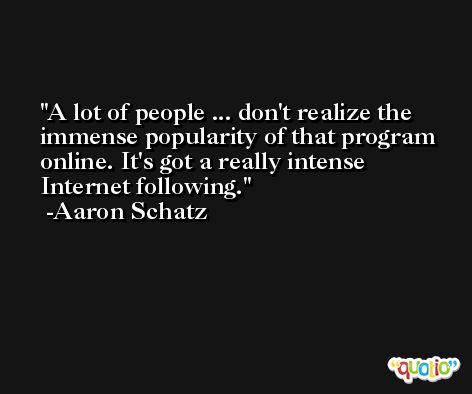 A lot of people ... don't realize the immense popularity of that program online. It's got a really intense Internet following. -Aaron Schatz