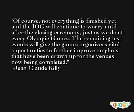 Of course, not everything is finished yet and the IOC will continue to worry until after the closing ceremony, just as we do at every Olympic Games. The remaining test events will give the games organizers vital opportunities to further improve on plans that have been drawn up for the venues now being completed. -Jean Claude Killy