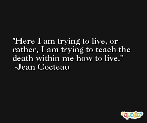 Here I am trying to live, or rather, I am trying to teach the death within me how to live. -Jean Cocteau