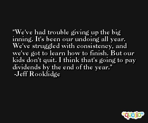 We've had trouble giving up the big inning. It's been our undoing all year. We've struggled with consistency, and we've got to learn how to finish. But our kids don't quit. I think that's going to pay dividends by the end of the year. -Jeff Rooklidge