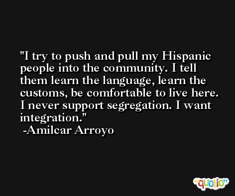 I try to push and pull my Hispanic people into the community. I tell them learn the language, learn the customs, be comfortable to live here. I never support segregation. I want integration. -Amilcar Arroyo