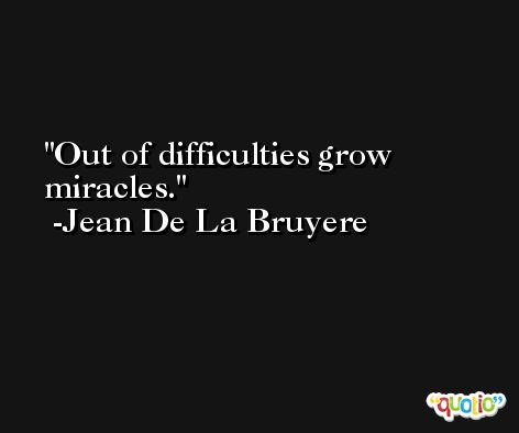 Out of difficulties grow miracles. -Jean De La Bruyere