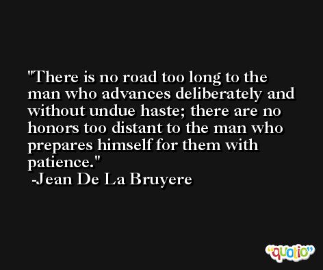 There is no road too long to the man who advances deliberately and without undue haste; there are no honors too distant to the man who prepares himself for them with patience. -Jean De La Bruyere