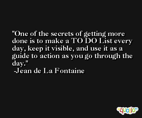 One of the secrets of getting more done is to make a TO DO List every day, keep it visible, and use it as a guide to action as you go through the day. -Jean de La Fontaine