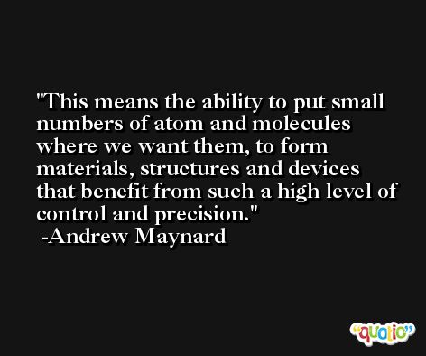 This means the ability to put small numbers of atom and molecules where we want them, to form materials, structures and devices that benefit from such a high level of control and precision. -Andrew Maynard