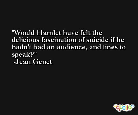 Would Hamlet have felt the delicious fascination of suicide if he hadn't had an audience, and lines to speak? -Jean Genet