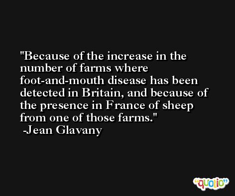 Because of the increase in the number of farms where foot-and-mouth disease has been detected in Britain, and because of the presence in France of sheep from one of those farms. -Jean Glavany