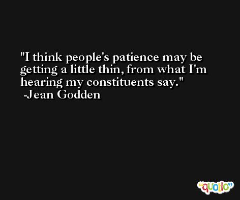 I think people's patience may be getting a little thin, from what I'm hearing my constituents say. -Jean Godden