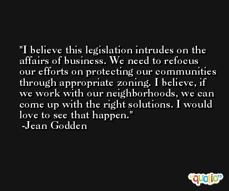 I believe this legislation intrudes on the affairs of business. We need to refocus our efforts on protecting our communities through appropriate zoning. I believe, if we work with our neighborhoods, we can come up with the right solutions. I would love to see that happen. -Jean Godden