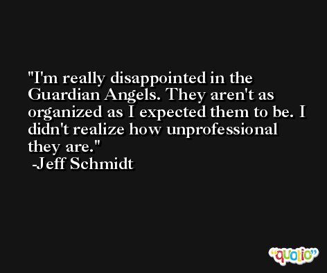 I'm really disappointed in the Guardian Angels. They aren't as organized as I expected them to be. I didn't realize how unprofessional they are. -Jeff Schmidt