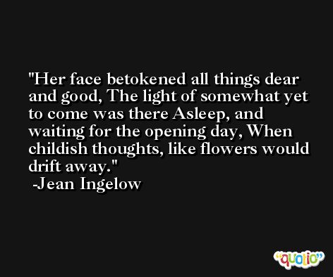 Her face betokened all things dear and good, The light of somewhat yet to come was there Asleep, and waiting for the opening day, When childish thoughts, like flowers would drift away. -Jean Ingelow