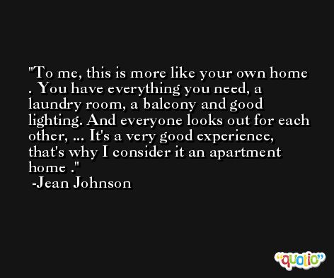 To me, this is more like your own home . You have everything you need, a laundry room, a balcony and good lighting. And everyone looks out for each other, ... It's a very good experience, that's why I consider it an apartment home . -Jean Johnson