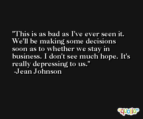This is as bad as I've ever seen it. We'll be making some decisions soon as to whether we stay in business. I don't see much hope. It's really depressing to us. -Jean Johnson