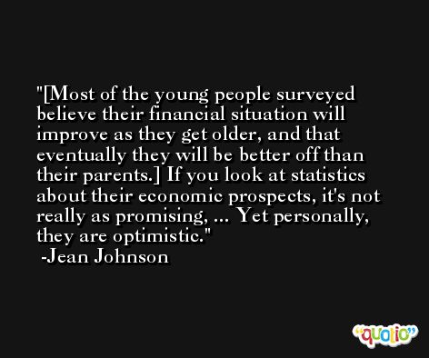 [Most of the young people surveyed believe their financial situation will improve as they get older, and that eventually they will be better off than their parents.] If you look at statistics about their economic prospects, it's not really as promising, ... Yet personally, they are optimistic. -Jean Johnson