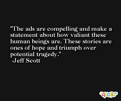 The ads are compelling and make a statement about how valiant these human beings are. These stories are ones of hope and triumph over potential tragedy. -Jeff Scott