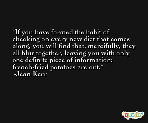 If you have formed the habit of checking on every new diet that comes along, you will find that, mercifully, they all blur together, leaving you with only one definite piece of information: french-fried potatoes are out. -Jean Kerr