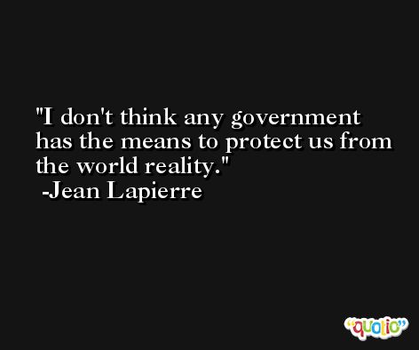 I don't think any government has the means to protect us from the world reality. -Jean Lapierre