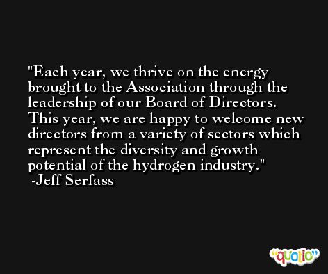 Each year, we thrive on the energy brought to the Association through the leadership of our Board of Directors. This year, we are happy to welcome new directors from a variety of sectors which represent the diversity and growth potential of the hydrogen industry. -Jeff Serfass