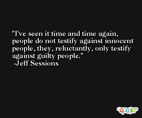 I've seen it time and time again, people do not testify against innocent people, they, reluctantly, only testify against guilty people. -Jeff Sessions