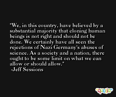 We, in this country, have believed by a substantial majority that cloning human beings is not right and should not be done. We certainly have all seen the rejections of Nazi Germany's abuses of science. As a society and a nation, there ought to be some limit on what we can allow or should allow. -Jeff Sessions